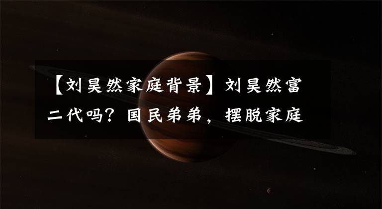 【刘昊然家庭背景】刘昊然富二代吗？国民弟弟，摆脱家庭背景