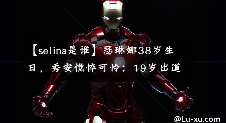 【selina是谁】瑟琳娜38岁生日，秀安憔悴可怜：19岁出道，29岁毁容，35岁离婚。