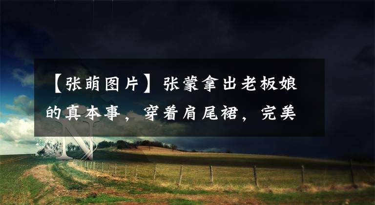【张萌图片】张蒙拿出老板娘的真本事，穿着肩尾裙，完美地彰显了“饱满”身材。