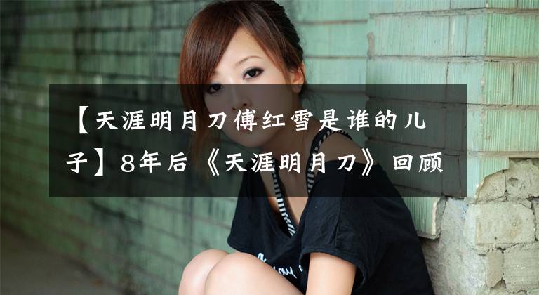 【天涯明月刀傅红雪是谁的儿子】8年后《天涯明月刀》回顾：终于明白傅红雪为什么选择明月心了。
