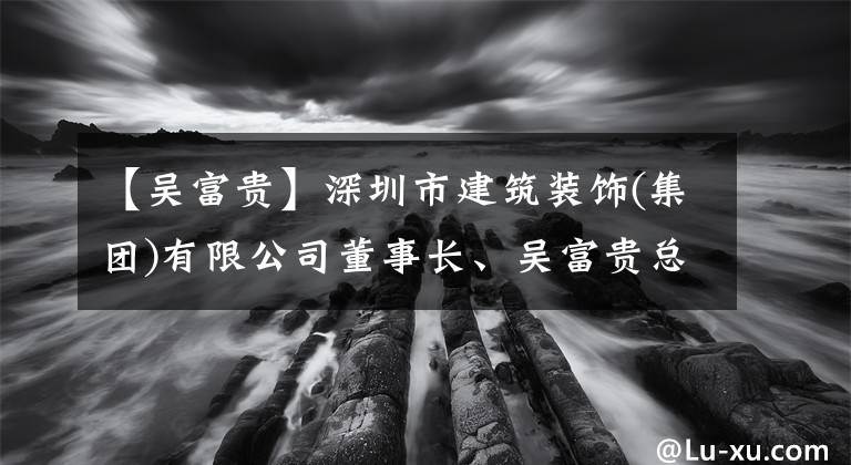 【吴富贵】深圳市建筑装饰(集团)有限公司董事长、吴富贵总经理：“深圳是我后半生坚守的阵地。”