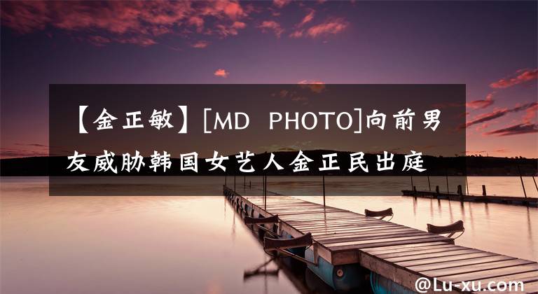 【金正敏】[MD  PHOTO]向前男友威胁韩国女艺人金正民出庭作证