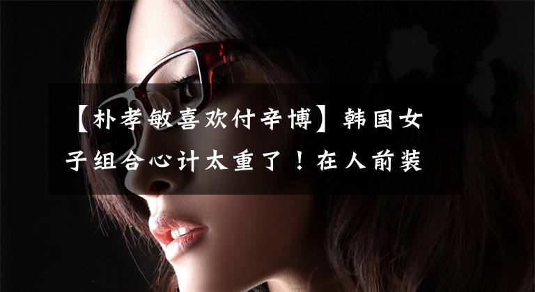 【朴孝敏喜欢付辛博】韩国女子组合心计太重了！在人前装病表示同情，但在人后恶毒地威胁成员