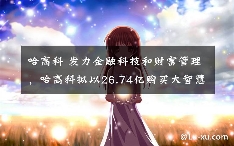 哈高科 发力金融科技和财富管理，哈高科拟以26.74亿购买大智慧15%股份