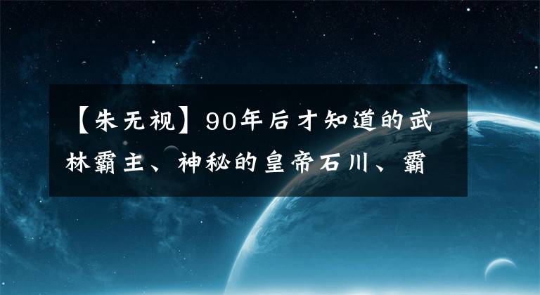 【朱无视】90年后才知道的武林霸主、神秘的皇帝石川、霸气泄露了铸铁墙