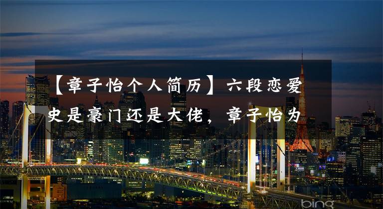 【章子怡个人简历】六段恋爱史是豪门还是大佬，章子怡为什么最后嫁给了三婚四腿劈的汪峰？