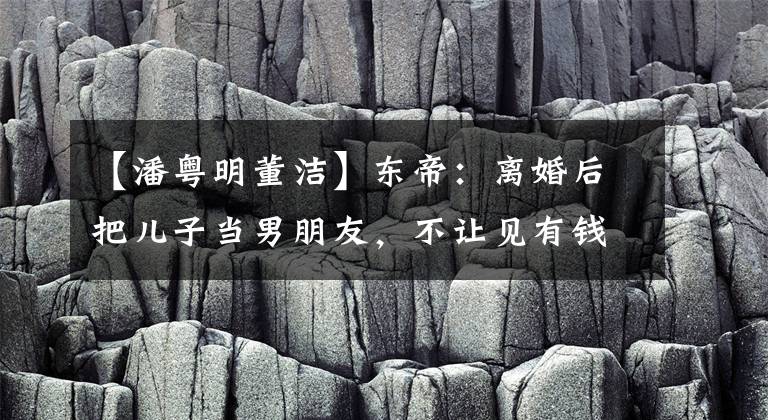 【潘粤明董洁】东帝：离婚后把儿子当男朋友，不让见有钱人，今生不和潘粤明和解