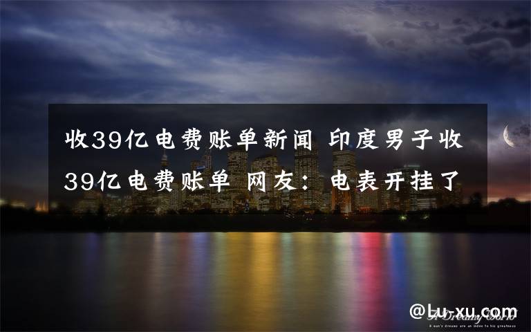 收39亿电费账单新闻 印度男子收39亿电费账单 网友：电表开挂了？