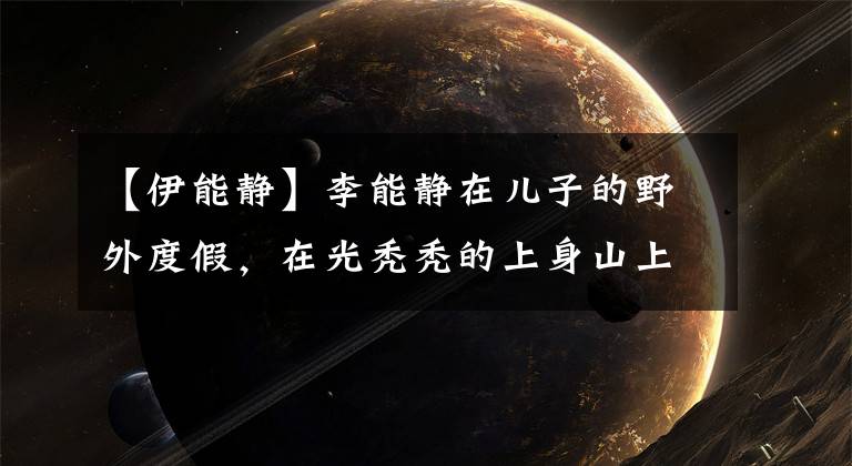【伊能静】李能静在儿子的野外度假，在光秃秃的上身山上嬉戏，不顾危险坐在副驾驶上探出头来。