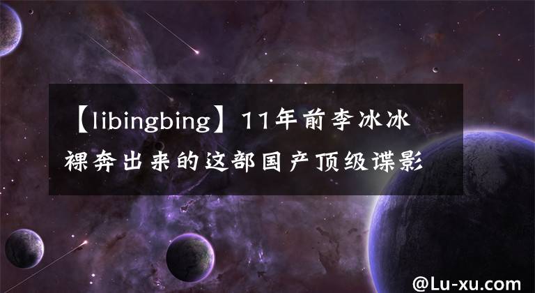 【libingbing】11年前李冰冰裸奔出来的这部国产顶级谍影片，至今无人能超越。