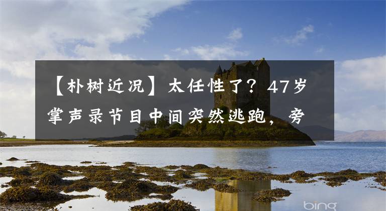 【朴树近况】太任性了？47岁掌声录节目中间突然逃跑，旁边的嘉宾陷入了恍惚的气氛中。