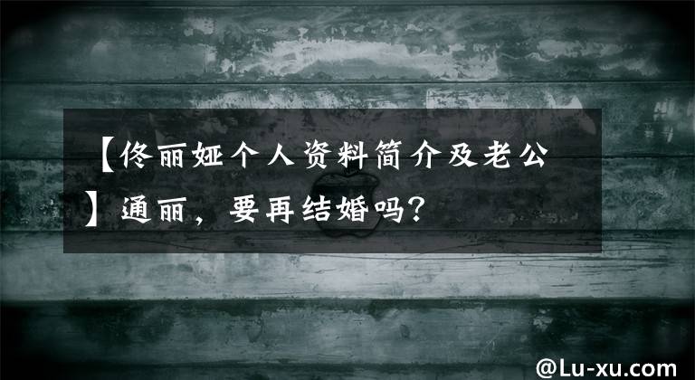 【佟丽娅个人资料简介及老公】通丽，要再结婚吗？