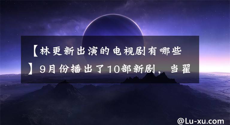 【林更新出演的电视剧有哪些】9月份播出了10部新剧，当翟李暄想到这16集新剧时，我血脉贲张。