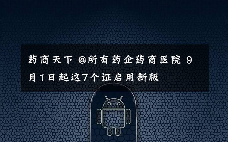 药商天下 @所有药企药商医院 9月1日起这7个证启用新版