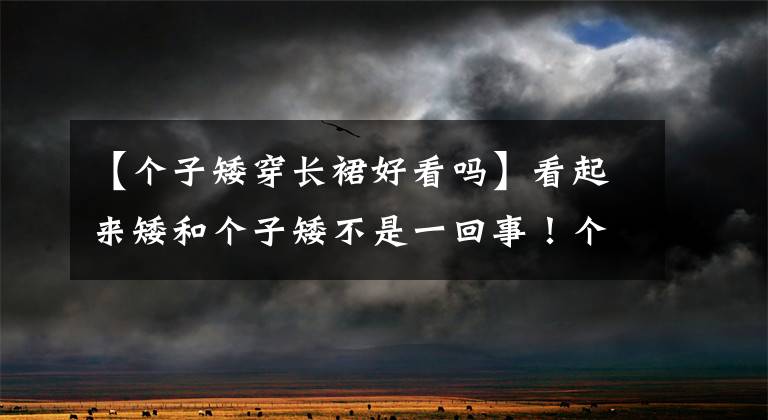 【个子矮穿长裙好看吗】看起来矮和个子矮不是一回事！个子矮，穿长裙也像个子高一样漂亮