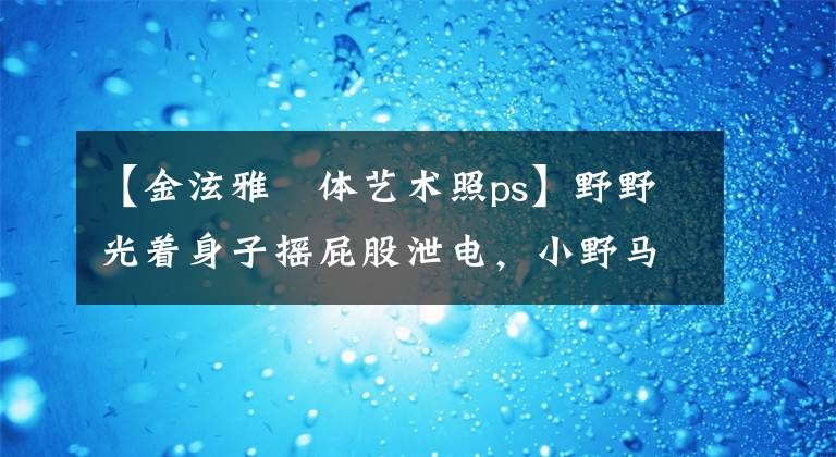 【金泫雅婐体艺术照ps】野野光着身子摇屁股泄电，小野马招募的话，一定会杀的。