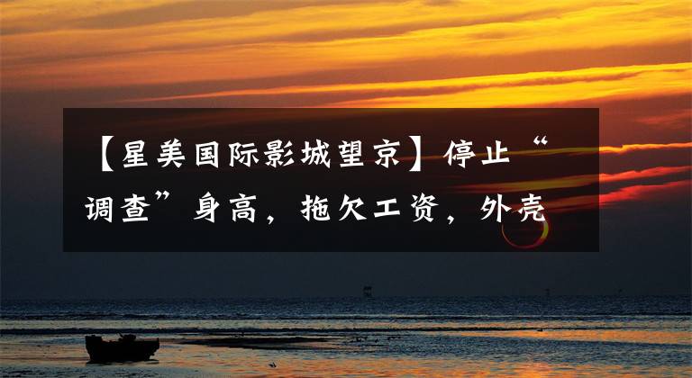 【星美国际影城望京】停止“调查”身高，拖欠工资，外壳失败，成美剧场从天空回归人类