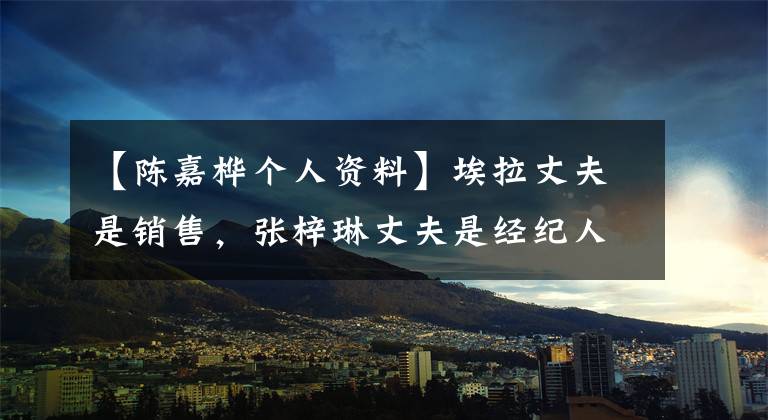 【陈嘉桦个人资料】埃拉丈夫是销售，张梓琳丈夫是经纪人，和普通人结婚的他们也很幸福