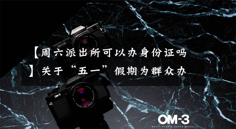 【周六派出所可以办身份证吗】关于“五一”假期为群众办理身份证及车驾管业务窗口周六、日正常开办业务的通告