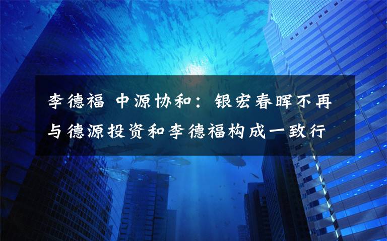 李德福 中源协和：银宏春晖不再与德源投资和李德福构成一致行动人关系