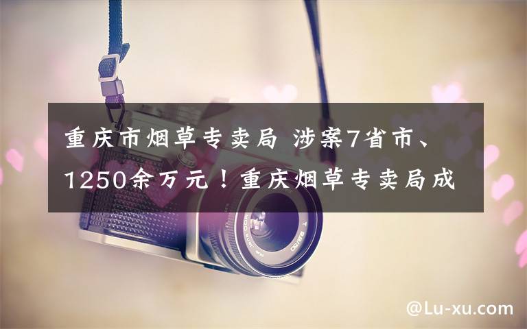 重庆市烟草专卖局 涉案7省市、1250余万元！重庆烟草专卖局成立以来最大涉烟叶网络案告破