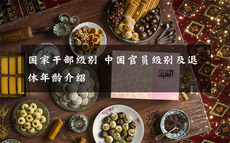 国家干部级别 中国官员级别及退休年龄介绍