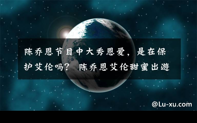 陈乔恩节目中大秀恩爱，是在保护艾伦吗？ 陈乔恩艾伦甜蜜出游