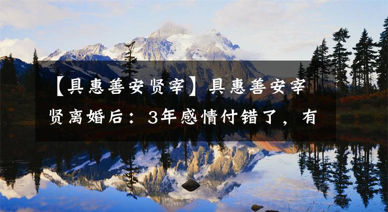 【具惠善安贤宰】具惠善安宰贤离婚后：3年感情付错了，有多爱你，现在有多高潮。