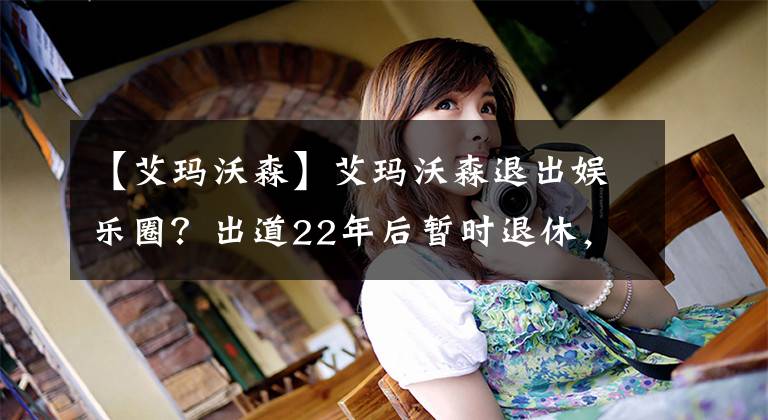 【艾玛沃森】艾玛沃森退出娱乐圈？出道22年后暂时退休，短期内不会有新作品