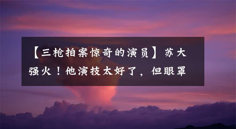【三枪拍案惊奇的演员】苏大强火！他演技太好了，但眼罩看起来很老，实际年龄比周润发杨家辉小