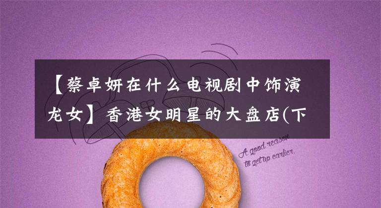 【蔡卓妍在什么电视剧中饰演龙女】香港女明星的大盘店(下图)各有各的漂亮漂亮，最美的毕竟是最后一家。