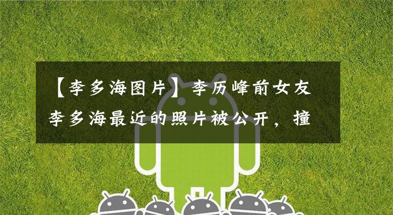 【李多海图片】李历峰前女友李多海最近的照片被公开，撞在脸上，张均英颜值迎来了春天