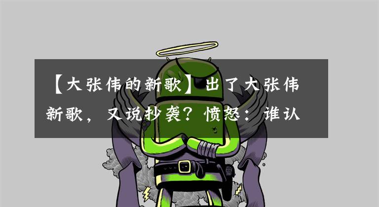 【大张伟的新歌】出了大张伟新歌，又说抄袭？愤怒：谁认为我抄了，你告我吧！