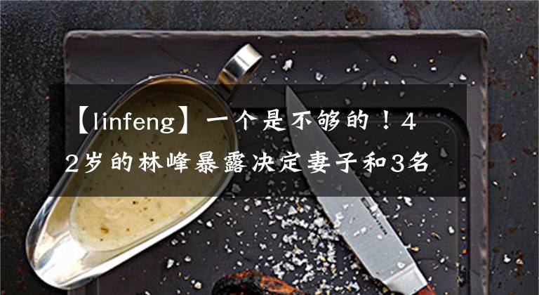 【linfeng】一个是不够的！42岁的林峰暴露决定妻子和3名目标生，特别偏爱女儿