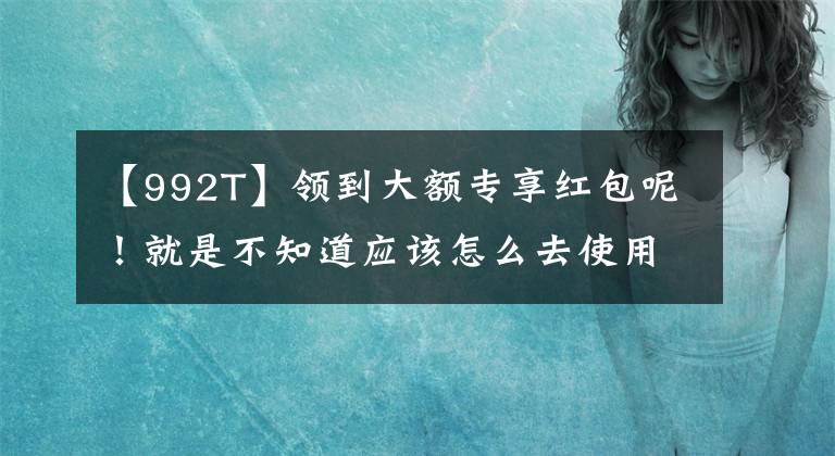 【992T】领到大额专享红包呢！就是不知道应该怎么去使用，别急看这
