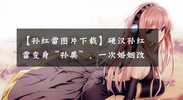 【孙红雷图片下载】硬汉孙红雷变身“孙美”，一次婚姻改变了他