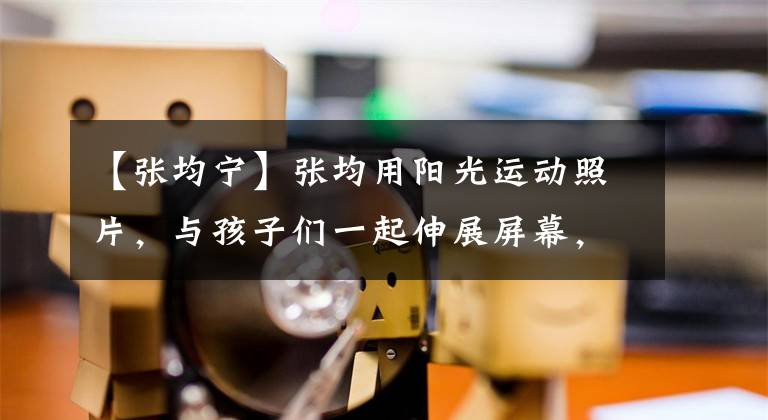 【张均宁】张均用阳光运动照片，与孩子们一起伸展屏幕，享受乐趣。