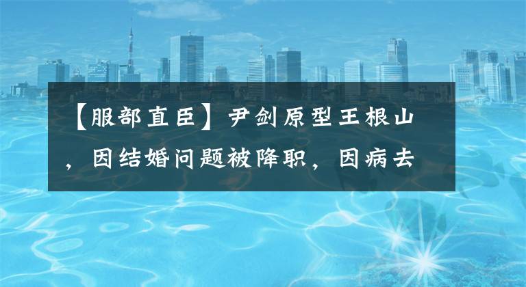 【服部直臣】尹剑原型王根山，因结婚问题被降职，因病去世后，邓公叮嘱死后会好起来的。