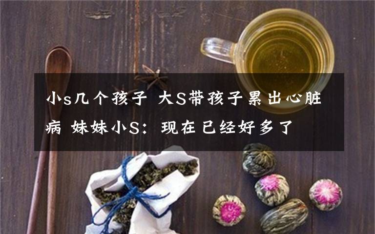 小s几个孩子 大S带孩子累出心脏病 妹妹小S：现在已经好多了