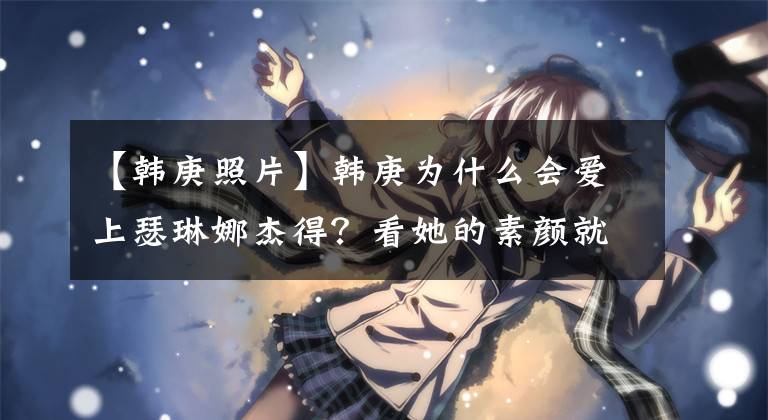 【韩庚照片】韩庚为什么会爱上瑟琳娜杰得？看她的素颜就知道了