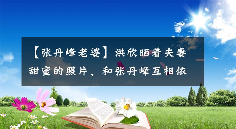 【张丹峰老婆】洪欣晒着夫妻甜蜜的照片，和张丹峰互相依偎的样子很甜蜜，两人的爱情依旧。