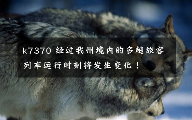 k7370 经过我州境内的多趟旅客列车运行时刻将发生变化！
