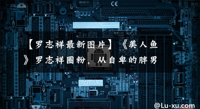 【罗志祥最新图片】《美人鱼》罗志祥圈粉，从自卑的胖男星到武王偶像，谢谢周星驰。