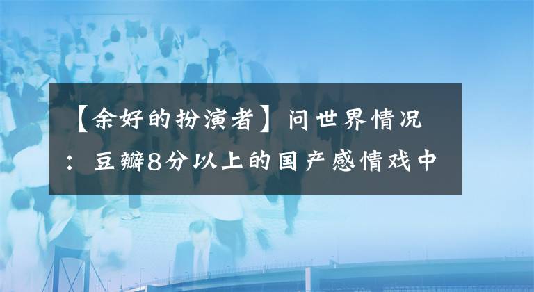 【余好的扮演者】问世界情况：豆瓣8分以上的国产感情戏中，哪个打动了你的心弦？(大卫亚设)。