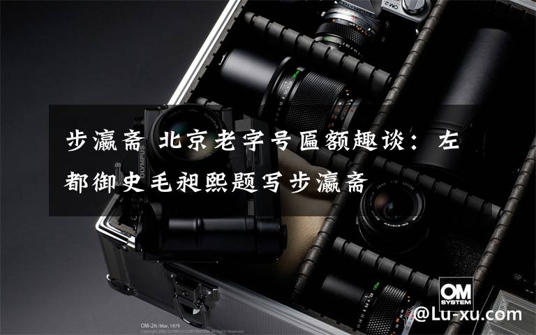 步瀛斋 北京老字号匾额趣谈：左都御史毛昶熙题写步瀛斋
