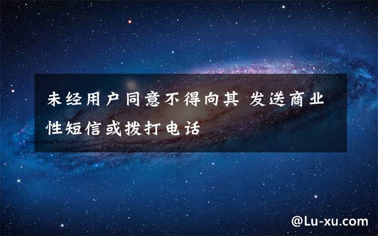 未经用户同意不得向其 发送商业性短信或拨打电话