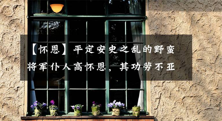 【怀恩】平定安史之乱的野蛮将军仆人高怀恩，其功劳不亚于郭子仪