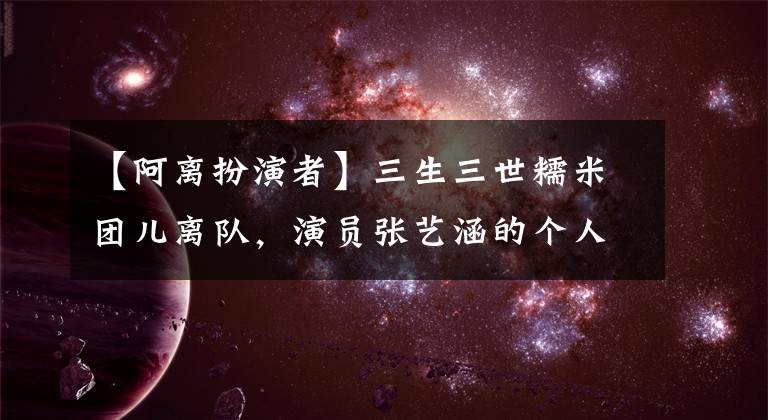 【阿离扮演者】三生三世糯米团儿离队，演员张艺涵的个人背景被公开