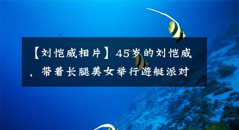 【刘恺威相片】45岁的刘恺威，带着长腿美女举行游艇派对，与一位年仅19岁的女明星传出绯闻。