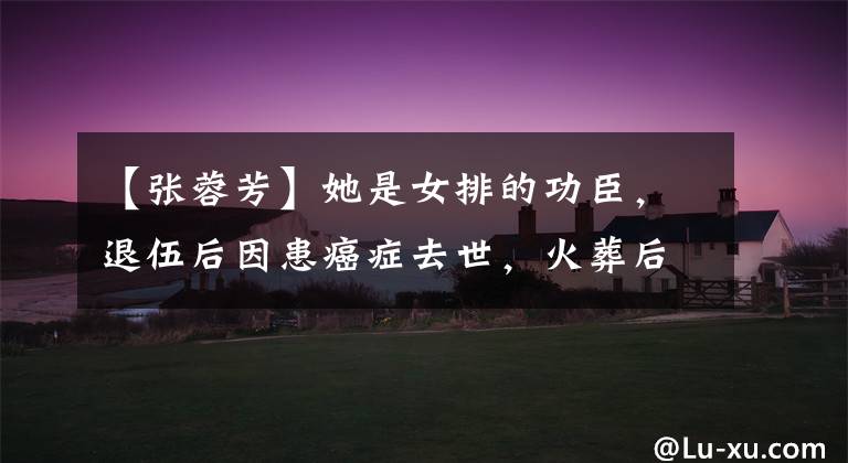 【张蓉芳】她是女排的功臣，退伍后因患癌症去世，火葬后发现骨灰上有多个铁钉。